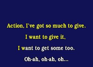 Action. I've got so much to give.

I want to give it.
I want to get some too.

Oh-ah. oh-ah. oh...