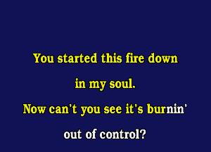 You started this fire down

in my soul.

Now can't you see it's burnin'

out of control?