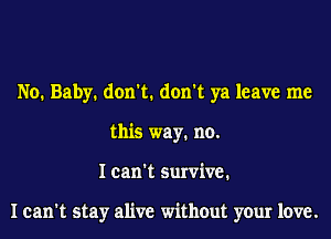 No. Baby. don't. don't ya leave me
this way. no.
I can't survive.

I can't stay alive without your love.