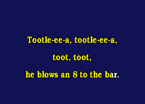 Tootle-ec-a. tootle-ee-a.

toot. toot.

he blows an 8 to the bar.