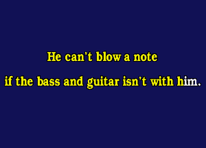 He can't blow a note

if the bass and guitar isn't with him.