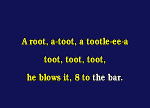 Aroot. a-toot. a tootle-ee-a

toot. toot. toot.

he blows it. 8 to the bar.