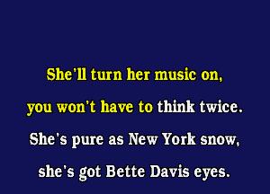 She'll turn her music on.
you won't have to think twice.
She's pure as New York snow.

she's got Bette Davis eyes.