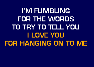 I'M FUMBLING
FOR THE WORDS
TO TRY TO TELL YOU
I LOVE YOU
FOR HANGING ON TO ME