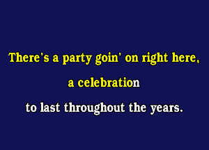 There's a party goin' on right here.

a celebration

to last throughout the years.