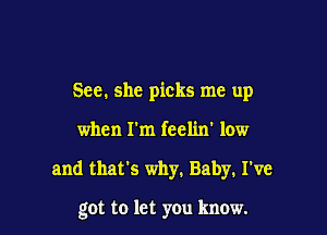 See. she picks me up
when rm feelin' low

and that's why. Baby. I've

got to let you know.