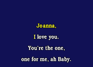Jo anna.
I love you.

You're the one.

one for me. ah Baby.