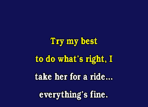 Try my best
to do what's right. I

take her for a ride...

everything's fine.