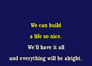 We can build
a life so nice.

We'll have it all

and everything will be alright.