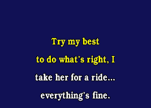 Try my best
to do what's right. I

take her for a ride...

everything's fine.