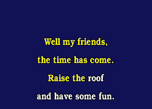 Well my friends,

the time has come.
Raise the roof

and have some fun.