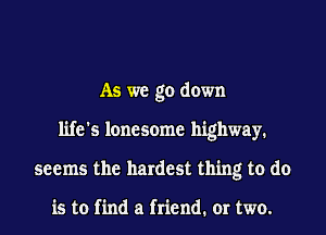 As we go down
life's lonesome highway.
seems the hardest thing to do

is to find a friend. or two.