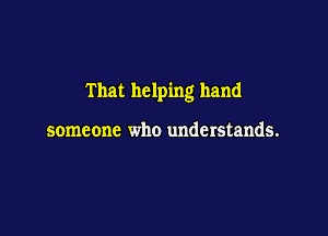 That helping hand

someone who understands.