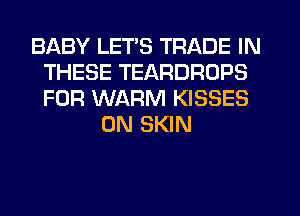 BABY LET'S TRADE IN
THESE TEARDROPS
FOR WARM KISSES

0N SKIN