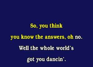 So. y0u think
you know the answers. oh no.

Well the whole world's

got you dancin'.