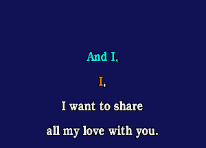 And I.
L

I want to share

all my love with you.