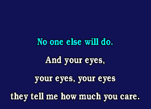 No one else will do.

And your eyes.

your eyes. your eyes

they tell me how much you care.