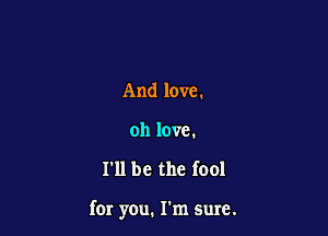 And love.
oh love.

I'll be the fool

far you. I'm sure.