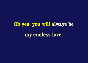Oh yes. you will always be

my endless love.