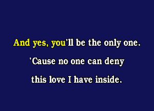 And yes. you'll be the only one.

'Causc no one can deny

this love I have inside.