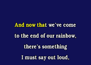 And now that we've come

to the end of our rainbow.

there's something

I must say out loud. I