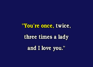 You're once. twice.

three times a lady

and I love you.