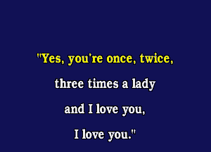 Yes. you're once. twice.

three times a lady

and I love you.

I love you.