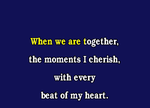 When we are together.

the moments I cherish.
with every

beat of my heart.