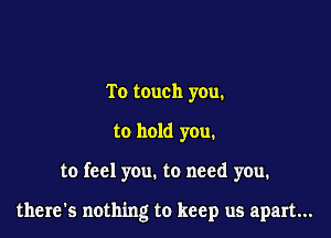 To touch you.

to hold you.

to feel you. to need you.

there's nothing to keep us apart...