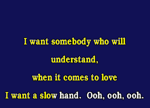 I want somebody who will
understand,
when it comes to love

I want a slow hand. Ooh. ooh. ooh.