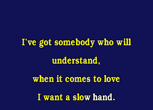 I've got somebody who will

understand,
when it comes to love

I want a slow hand.
