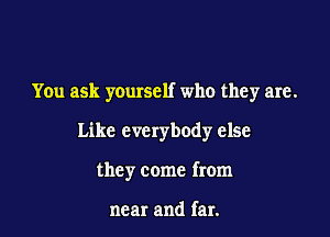 You ask yourself who they are.

Like everybody else

they come from

near and far.
