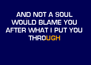 AND NOT A SOUL
WOULD BLAME YOU
AFTER WHAT I PUT YOU
THROUGH