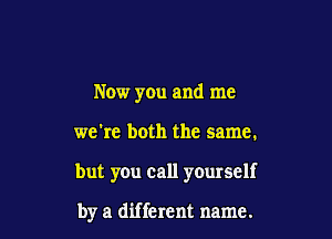 Now you and me

we're both the same.

but you call yourself

by a different name.