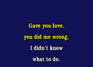 Gave you love.

you did me wrong.

Ididn't know

what to do.