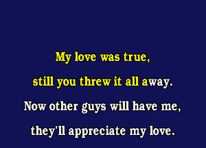 My love was true.
still you threw it all away.
Now other guys will have me.

they'll appreciate my love.