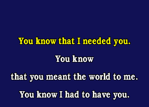 You know that I needed you.
You know
that you meant the world to me.

You know I had to have you.