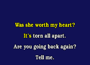 Was she woxth my heart?

It's torn all apart.

Are you going back again?

Tell me.