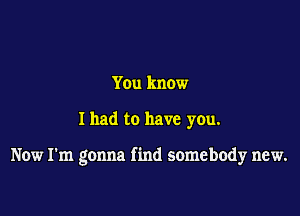 You know

I had to have you.

Now I'm gonna find somebody new.