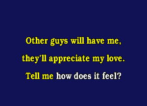 Other guys will have me.

they'll appreciate my love.

Tell me how does it feel?