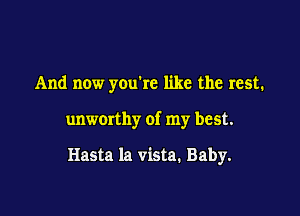 And now you're like the rest.

unworthy of my best.

Hasta la vista. Baby.