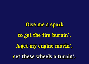 Give me a spark

to get the fire burnin'.

A-get my engine movin'.

set these wheels a-turnin'.
