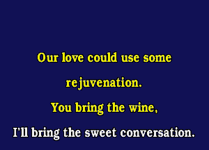 Our love could use some
re juve nation.
You bring the wine1

I'll bring the sweet conversation.