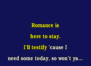Romance is
here to stay.

I'll testify 'cause I

need some today. so won't ya...