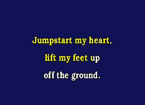 Jumpstart my heart.

lift my feet up

off the ground.