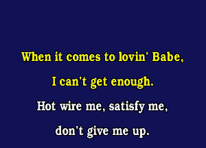 When it comes to lovin' Babe.
I can't get enough.

Hot wire me. satisfy me.

don't give me up.