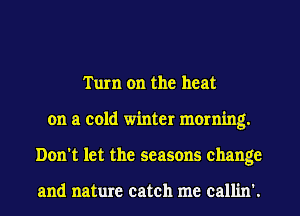 Turn on the heat
on a cold winter morning.
Don't let the seasons change

and nature catch me callin'.