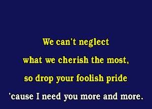 We can't neglect
what we cherish the most.
so drop your foolish pride

'cause I need you more and more.