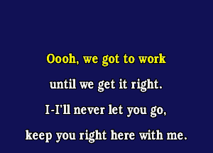 Oooh. we got to work

until we get it right.

I-I'll never let you go.

keep you right here with me.