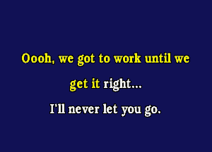 Oooh. we got to work until we

get it right...

I'll never let you go.